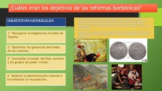 ¿Cuáles eran los objetivos de las reformas borbónicas?
• La nueva dinastía de reyes españoles “Los Borbones”
aplicaron una serie de reformas, orientadas a superar la
crisis económica española y contrarrestar el despunte
económico - tecnológico de sus vecinas Portugal, Francia e
Inglaterra.
• Además de: recuperar la hegemonía comercial y militar de
España, y explotar y defender mejor los ingentes recursos
coloniales
2° Optimizar las ganancias derivadas
de las colonias.
1° Recuperar la hegemonía mundial de
España.
3° Consolidar el poder del Rey, someter
a los grupos de poder criollo.
4° Mejorar la administración colonial e
incrementar la recaudación.
 