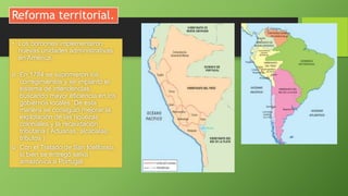 Reforma territorial.
• Los borbones implementaron
nuevas unidades administrativas
en América.
 En 1784 se suprimieron los
corregimientos y se implantó el
sistema de intendencias,
buscando mayor eficiencia en los
gobiernos locales. De esta
manera se consiguió mejorar la
explotación de las riquezas
coloniales y la recaudación
tributaria ( Aduanas, alcabalas,
tributos )
 Con el Tratado de San Idelfonso,
si bien se entregó selva
amazónica a Portugal.
 