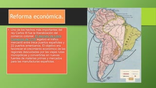 Reforma económica.
• Uno de los hechos más importantes del
rey Carlos III fue la liberalización del
comercio colonial. El decreto de Libre
Comercio de 1778 legalizó el tráfico
mercantil entre trece puertos españoles y
22 puertos americanos. El objetivo era
favorecer el crecimiento económico de las
regiones descuidadas por las viejas rutas
monopólicas y convertirlas en nuevas
fuentes de materias primas y mercados
para las manufacturas españolas.
 