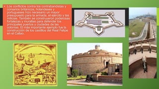• Los conflictos contra los contrabandistas y
corsarios británicos, holandeses y
portugueses hizo necesario un mayor
presupuesto para la armada, el ejército y las
milicias. También se construyeron poderosas
fortalezas y murallas para defender los
principales puertos y ciudades de las
colonias. El más importante ejemplo fue la
construcción de los castillos del Real Felipe
en el Callao.
 