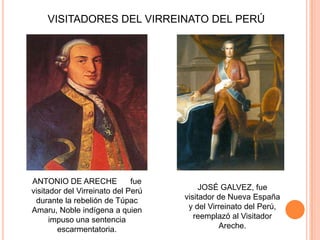 VISITADORES DEL VIRREINATO DEL PERÚ

ANTONIO DE ARECHE
fue
visitador del Virreinato del Perú
durante la rebelión de Túpac
Amaru, Noble indígena a quien
impuso una sentencia
escarmentatoria.

JOSÉ GALVEZ, fue
visitador de Nueva España
y del Virreinato del Perú,
reemplazó al Visitador
Areche.

 