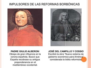 IMPULSORES DE LAS REFORMAS BORBÓNICAS

PADRE GIULIO ALBERONI
Obispo de gran influencia en la
corona española. Buscó que
España recobrase su antigua
preponderancia en el
mediterráneo occidental.

JOSÉ DEL CAMPILLO Y COSSIO
Escribió la obra “Nuevo sistema de
gobierno económico para América”
considerada la biblia reformista.

 
