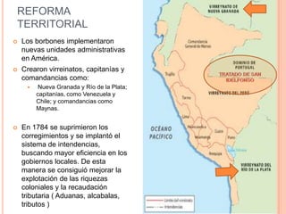 REFORMA
TERRITORIAL


Los borbones implementaron
nuevas unidades administrativas
en América.



Crearon virreinatos, capitanías y
comandancias como:




Nueva Granada y Río de la Plata;
capitanías, como Venezuela y
Chile; y comandancias como
Maynas.

En 1784 se suprimieron los
corregimientos y se implantó el
sistema de intendencias,
buscando mayor eficiencia en los
gobiernos locales. De esta
manera se consiguió mejorar la
explotación de las riquezas
coloniales y la recaudación
tributaria ( Aduanas, alcabalas,
tributos )

 