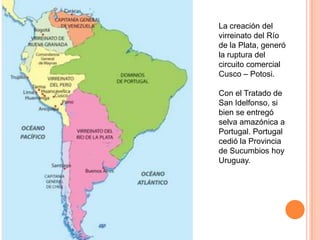 La creación del
virreinato del Río
de la Plata, generó
la ruptura del
circuito comercial
Cusco – Potosi.
Con el Tratado de
San Idelfonso, si
bien se entregó
selva amazónica a
Portugal. Portugal
cedió la Provincia
de Sucumbios hoy
Uruguay.

 