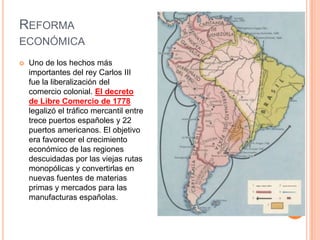REFORMA
ECONÓMICA


Uno de los hechos más
importantes del rey Carlos III
fue la liberalización del
comercio colonial. El decreto
de Libre Comercio de 1778
legalizó el tráfico mercantil entre
trece puertos españoles y 22
puertos americanos. El objetivo
era favorecer el crecimiento
económico de las regiones
descuidadas por las viejas rutas
monopólicas y convertirlas en
nuevas fuentes de materias
primas y mercados para las
manufacturas españolas.

 