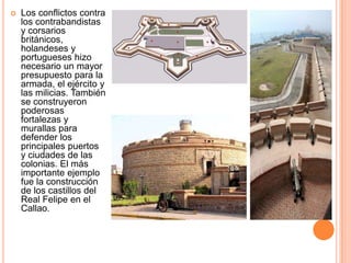

Los conflictos contra
los contrabandistas
y corsarios
británicos,
holandeses y
portugueses hizo
necesario un mayor
presupuesto para la
armada, el ejército y
las milicias. También
se construyeron
poderosas
fortalezas y
murallas para
defender los
principales puertos
y ciudades de las
colonias. El más
importante ejemplo
fue la construcción
de los castillos del
Real Felipe en el
Callao.

 
