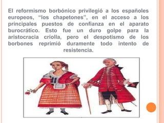 El reformismo borbónico privilegió a los españoles
europeos, “los chapetones”, en el acceso a los
principales puestos de confianza en el aparato
burocrático. Esto fue un duro golpe para la
aristocracia criolla, pero el despotismo de los
borbones reprimió duramente todo intento de
resistencia.

 