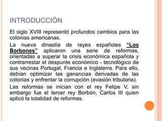 INTRODUCCIÓN
El siglo XVIII representó profundos cambios para las
colonias americanas.
La nueva dinastía de reyes españoles “Los
Borbones” aplicaron una serie de reformas,
orientadas a superar la crisis económica española y
contrarrestar el despunte económico - tecnológico de
sus vecinas Portugal, Francia e Inglaterra. Para ello,
debían optimizar las ganancias derivadas de las
colonias y enfrentar la corrupción (evasión tributaria).
Las reformas se inician con el rey Felipe V, sin
embargo fue el tercer rey Borbón, Carlos III quien
aplicó la totalidad de reformas.

 