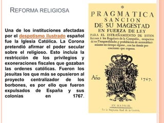 REFORMA RELIGIOSA
Una de los instituciones afectadas
por el despotismo ilustrado español
fue la Iglesia Católica. La Corona
pretendió afirmar el poder secular
sobre el religioso. Esto incluía la
restricción de los privilegios y
exoneraciones fiscales que gozaban
las ordenes católicas. Fueron los
jesuitas los que más se opusieron al
proyecto centralizador de los
borbones, es por ello que fueron
expulsados de España y sus
colonias
en
1767.

 