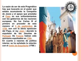La razón de ser de esta Pragmática
hay que buscarla en el poder que
estaba acumulando la Compañía
de Jesús y el apoyo que prestaba
al Papa en sus enfrentamientos
con los gobiernos de las naciones
europeas. No fue Carlos III el
primero en proceder de esta
manera: el 3 de septiembre de
1759, aun con la obvia oposición
del Papa, el rey José I decretó la
expulsión de los Jesuitas de
Portugal. De Francia habían sido
asimismo expulsados en 1764.
En cuanto a razones de política
interior, se ha señalado la relación
con el motín de Esquilache (1766 )

 