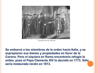 Se embarcó a los miembros de la orden hacia Italia, y se
expropiaron sus bienes y propiedades en favor de la
Corona. Pero ni siquiera en Roma encontraría refugio la
orden, pues el Papa Clemente XIV la decretó en 1773. Sólo
sería restaurada recién en 1813.

 
