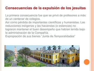 Consecuencias de la expulsión de los jesuitas
La primera consecuencia fue que se privó de profesores a más
de un centenar de colegios.
Así como pérdida de importantes científicos y humanistas. Las
reducciones indígenas y las haciendas (o estancias) no
lograron mantener el buen desempeño que habían tenido bajo
la administración de la Compañía.
Expropiación de sus bienes “Junta de Temporalidades”

 