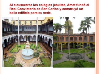 Al clausurarse los colegios jesuitas, Amat fundó el
Real Convictorio de San Carlos y construyó un
bello edificio para su sede.

 