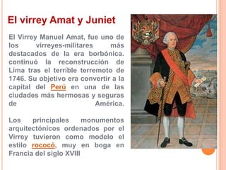 El virrey Amat y Juniet
El Virrey Manuel Amat, fue uno de
los
virreyes-militares
más
destacados de la era borbónica.
continuó la reconstrucción de
Lima tras el terrible terremoto de
1746. Su objetivo era convertir a la
capital del Perú en una de las
ciudades más hermosas y seguras
de
América.
Los
principales
monumentos
arquitectónicos ordenados por el
Virrey tuvieron como modelo el
estilo rococó, muy en boga en
Francia del siglo XVIII

 