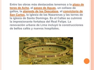Entre las obras más destacadas tenemos a la plaza de
toros de Acho, el paseo de Aguas, un coliseo de
gallos, la alameda de los Descalzos, el convictorio de
San Carlos, la iglesia de las Nazarenas y las torres de
la iglesia de Santo Domingo. En el Callao se culminó
la impresionante fortaleza del Real Felipe. La
renovación urbana de Lima incluyó la construcciones
de bellos cafés y nuevos hospitales.

 