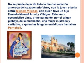 No se puede dejar de lado la famosa relación
amorosa del sexagenario Virrey con la joven y bella
actriz Micaela Villegas, con quien tuvo un hijo
llamado Manuel Amat y Villegas. Este amor
escandalizó Lima, principalmente, por el origen
plebeyo de la muchacha, una mujer ilustrada y
caritativa, a quien las lenguas envidiosas llamaban
Perricholi.

 