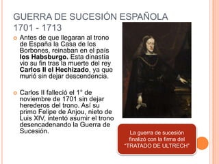 GUERRA DE SUCESIÓN ESPAÑOLA
1701 - 1713


Antes de que llegaran al trono
de España la Casa de los
Borbones, reinaban en el país
los Habsburgo. Esta dinastía
vio su fin tras la muerte del rey
Carlos II el Hechizado, ya que
murió sin dejar descendencia.



Carlos II falleció el 1° de
noviembre de 1701 sin dejar
herederos del trono. Así su
primo Felipe de Anjou, nieto de
Luis XIV, intentó asumir el trono
desencadenando la Guerra de
Sucesión.

La guerra de sucesión
finalizó con la firma del
“TRATADO DE ULTRECH”

 