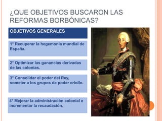 ¿QUE OBJETIVOS BUSCARON LAS
REFORMAS BORBÓNICAS?
OBJETIVOS GENERALES
1° Recuperar la hegemonía mundial de
España.

2° Optimizar las ganancias derivadas
de las colonias.

3° Consolidar el poder del Rey,
someter a los grupos de poder criollo.

4° Mejorar la administración colonial e
incrementar la recaudación.

 