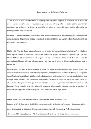 Resumen de las Reformas Chilenas.


La de 1833 es en esta constitución en la cual el gobierno queda a cargo de la educación con la misión de
crear nuevas escuelas para los ciudadanos ,cuando se declara que la educación pública es atención
preferente de gobierno .Se inicio la inversión en primaria ,parte del gasto debían efectuarla las
municipalidades y los particulares.

La ley de 14 de septiembre de 1830 ordeno a las provinciales religiosas de abrir todos sus conventos una
escuela gratuita de primeras letras y encargando a los intendentes que vigilen sobre el cumplimiento de
este deber a los regulares.



El año 1860 “Fue aprobado y promulgado la Ley orgánica de Instrucción primaria Gratuita” el Estado se
hizo cargo de costear la Educación Primaria por el hecho de que no todos tenían los medios para hacerlo.
El año 1874 la reforma constitucional aseguraba a los habitantes de Chile Libertad de enseñanza. Se
pretendía dar libertad a los estudios para que cada cual los hiciera y se titulara del modo que más le
encantase.

La ley orgánica de 1860 la cual señala que la educación primaria quedara bajo la dirección del estado, las
escuelas serán clasificadas en elementales y superiores, en la primera se enseñara materas y en la segunda
se profundizara lo pasado en las elementales. Los docentes tendrán que tener ciertas características para
trabajar en las escuelas tanto públicas como privadas un ejemplo seria que no podían haber cometido
algún delito antes ya que tenían que ser ejemplos para sus alumnos, en cuanto a la administración se creó
la inspección de escuelas pero esto solo podía supervisar a las escuelas públicas, también se considero el
hecho de que los padres tenían que ayudar con la educación de sus hijos en casa.




Ley de Educación Primaria Obligatoria fue promulgada el 26 De agosto de 1920.

Decreto N°987 de 2 de marzo de 1925,las escuelas normales Se dividen en Comunes y Superiores, según

estén destinadas a La formación de maestros simplemente o a la formación y Perfeccionamiento

del personal Directivo ,Docente y Administrativo de la Enseñanza Primaria y Normal .Instrucción
 