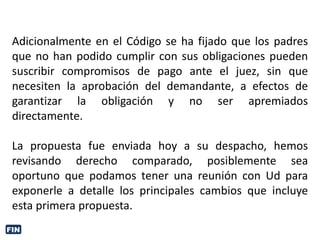 Adicionalmente en el Código se ha fijado que los padres
que no han podido cumplir con sus obligaciones pueden
suscribir compromisos de pago ante el juez, sin que
necesiten la aprobación del demandante, a efectos de
garantizar la obligación y no ser apremiados
directamente.
La propuesta fue enviada hoy a su despacho, hemos
revisando derecho comparado, posiblemente sea
oportuno que podamos tener una reunión con Ud para
exponerle a detalle los principales cambios que incluye
esta primera propuesta.
FIN
 