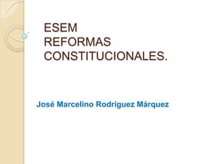 ESEM
REFORMAS
CONSTITUCIONALES.
José Marcelino Rodríguez Márquez
 