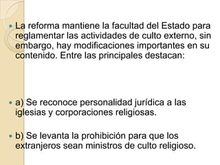  La reforma mantiene la facultad del Estado para
reglamentar las actividades de culto externo, sin
embargo, hay modificaciones importantes en su
contenido. Entre las principales destacan:
 a) Se reconoce personalidad jurídica a las
iglesias y corporaciones religiosas.
 b) Se levanta la prohibición para que los
extranjeros sean ministros de culto religioso.
 