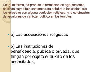 De igual forma, se prohíbe la formación de agrupaciones
políticas cuyo título contenga una palabra o indicación que
las relacione con alguna confesión religiosa, y la celebración
de reuniones de carácter político en los templos.
 a) Las asociaciones religiosas
 b) Las instituciones de
beneficencia, pública o privada, que
tengan por objeto el auxilio de los
necesitados,
 