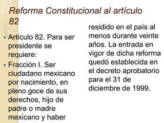 Reforma Constitucional al artículo
82
 Artículo 82. Para ser
presidente se
requiere:
 Fracción I. Ser
ciudadano mexicano
por nacimiento, en
pleno goce de sus
derechos, hijo de
padre o madre
mexicano y haber
residido en el país al
menos durante veinte
años. La entrada en
vigor de dicha reforma
quedó establecida en
el decreto aprobatorio
para el 31 de
diciembre de 1999.
 