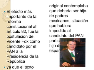  El efecto más
importante de la
reforma
constitucional al
artículo 82, fue la
postulación de
Vicente Fox como
candidato por el
PAN a la
Presidencia de la
República
 ya que el texto
original contemplaba
que debería ser hijo
de padres
mexicanos, situación
que hubiera
impedido al
candidato del PAN
participar, por ser
hijo de madre
española.
 