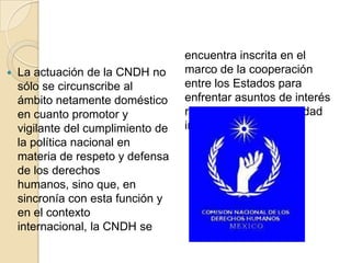  La actuación de la CNDH no
sólo se circunscribe al
ámbito netamente doméstico
en cuanto promotor y
vigilante del cumplimiento de
la política nacional en
materia de respeto y defensa
de los derechos
humanos, sino que, en
sincronía con esta función y
en el contexto
internacional, la CNDH se
encuentra inscrita en el
marco de la cooperación
entre los Estados para
enfrentar asuntos de interés
recíproco de la comunidad
internacional.
 