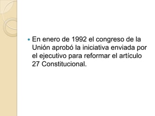  En enero de 1992 el congreso de la
Unión aprobó la iniciativa enviada por
el ejecutivo para reformar el artículo
27 Constitucional.
 