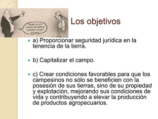 Los objetivos
 a) Proporcionar seguridad jurídica en la
tenencia de la tierra.
 b) Capitalizar el campo.
 c) Crear condiciones favorables para que los
campesinos no sólo se beneficien con la
posesión de sus tierras, sino de su propiedad
y explotación, mejorando sus condiciones de
vida y contribuyendo a elevar la producción
de productos agropecuarios.
 