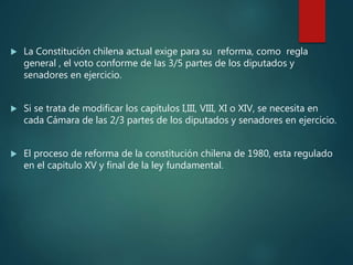  La Constitución chilena actual exige para su reforma, como regla
general , el voto conforme de las 3/5 partes de los diputados y
senadores en ejercicio.
 Si se trata de modificar los capítulos I,III, VIII, XI o XIV, se necesita en
cada Cámara de las 2/3 partes de los diputados y senadores en ejercicio.
 El proceso de reforma de la constitución chilena de 1980, esta regulado
en el capitulo XV y final de la ley fundamental.
 