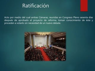 Ratificación
Acto por medio del cual ambas Cámaras, reunidas en Congreso Pleno sesenta días
después de aprobado el proyecto de reforma, toman conocimiento de éste y
proceden a votarlo sin necesidad de un nuevo debate.
 