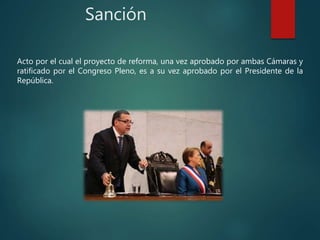 Sanción
Acto por el cual el proyecto de reforma, una vez aprobado por ambas Cámaras y
ratificado por el Congreso Pleno, es a su vez aprobado por el Presidente de la
República.
 