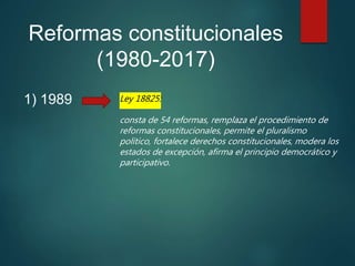 Reformas constitucionales
(1980-2017)
1) 1989 Ley 18825:
consta de 54 reformas, remplaza el procedimiento de
reformas constitucionales, permite el pluralismo
político, fortalece derechos constitucionales, modera los
estados de excepción, afirma el principio democrático y
participativo.
 
