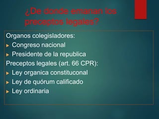 ¿De donde emanan los
preceptos legales?
Organos colegisladores:
 Congreso nacional
 Presidente de la republica
Preceptos legales (art. 66 CPR):
 Ley organica constituconal
 Ley de quórum calificado
 Ley ordinaria
 