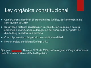 Ley orgánica constitucional
 Comenzaron a existir en el ordenamiento jurídico, posteriormente a la
constitución de 1980.
 Desarrollan materias señaladas en la constitución, requieren para su
aprobación, modificación o derogación del quórum de 4/7 partes de
diputados y senadores en ejercicio.
 Control preventivo obligatorio de constitucionalidad.
 No son objeto de delegación legislativa
Ejemplo Decreto 2421 de 1964, sobre organización y atribuciones
de la Contraloría General De La Republica.
 