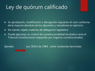 Ley de quórum calificado
 Su aprobación, modificación o derogación requieren el voto conforme
de la mayoría absoluta de los diputados y senadores en ejercicio.
 No siendo objeto materias de delegación legislativa
 Puede ejercerse un control de constitucionalidad facultativo ante el
Tribunal Constitucional (requerido por órganos constitucionales)
Ejemplo Ley 18314 de 1984, sobre conductas terroristas
 