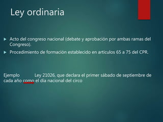 Ley ordinaria
 Acto del congreso nacional (debate y aprobación por ambas ramas del
Congreso).
 Procedimiento de formación establecido en artículos 65 a 75 del CPR.
Ejemplo Ley 21026, que declara el primer sábado de septiembre de
cada año como el día nacional del circo
 