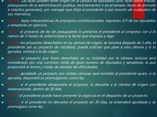  Art. 65: Las leyes pueden tener origen en la cámara de diputados (solo leyes sobre tributo,
presupuesto de la administración publica, reclutamiento) o en el senado (leyes de amnistía
e indultos generales), por mensaje que dirija el presidente o por moción de cualquiera de
sus miembros.
 Art.66: leyes interpretativas de preceptos constitucionales, requieren 3/5 de los diputados
y senadores en ejercicio.
 Art 67: el proyecto de ley de presupuesto lo presenta el presidente al congreso con a lo
menos de 3 meses de anterioridad a la fecha que empieza a regir.
 Art. 68: los proyectos desechados en su cámara de origen, se renueva después de 1 año, el
presidente (en su proyecto de iniciativa), puede solicitar que pase a otra cámara y si lo
aprueba, volverá a la de origen.
 Art 70: el proyecto que fuere desechado en su totalidad por la cámara revisora será
considerado por una comisión mixta de igual numero de diputados y senadores, la que
propondrá la forma y modo de resolver las dificultades.
 Art. 72: aprobado un proyecto por ambas cámaras será remitido al presidente quien, si lo
aprueba, dispondrá su promulgación como ley.
 Art 73: si el presidente desaprueba el proyecto, lo devuelta a la cámara de origen con
observaciones, dentro de 30 días.
 Art 74: el presidente puede hacer presente la urgencia en el despacho de un proyecto.
 Art. 75: si el presidente no devuelve el proyecto en 30 días, se entenderá aprobada y se
promulgara como ley.
 