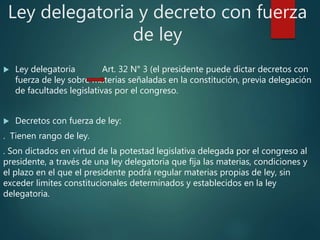Ley delegatoria y decreto con fuerza
de ley
 Ley delegatoria Art. 32 N° 3 (el presidente puede dictar decretos con
fuerza de ley sobre materias señaladas en la constitución, previa delegación
de facultades legislativas por el congreso.
 Decretos con fuerza de ley:
. Tienen rango de ley.
. Son dictados en virtud de la potestad legislativa delegada por el congreso al
presidente, a través de una ley delegatoria que fija las materias, condiciones y
el plazo en el que el presidente podrá regular materias propias de ley, sin
exceder limites constitucionales determinados y establecidos en la ley
delegatoria.
 