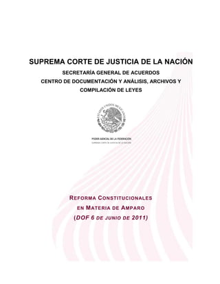SUPREMA CORTE DE JUSTICIA DE LA NACIÓN
         SECRETARÍA GENERAL DE ACUERDOS
  CENTRO DE DOCUMENTACIÓN Y ANÁLISIS, ARCHIVOS Y
              COMPILACIÓN DE LEYES




           R EFORM A C ONSTITUCIONALES
             EN   M ATERIA DE A MPARO
            (DOF 6 DE JUNIO DE 2011)
 