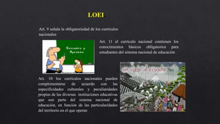 LOEI.
Art. 9 señala la obligatoriedad de los currículos
nacionales.
Art. 11 el currículo nacional contienen los
conocimientos básicos obligatorios para
estudiantes del sistema nacional de educación
Art. 10 los currículos nacionales pueden
complementarse de acuerdo con las
especificidades culturales y peculiaridades
propias de las diversas instituciones educativas
que son parte del sistema nacional de
educación, en función de las particularidades
del territorio en el que operan.
 