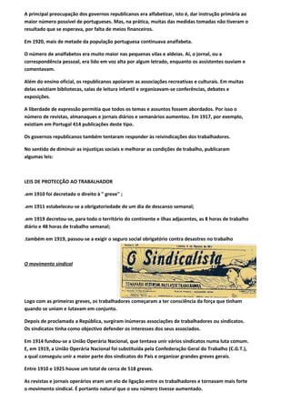 A principal preocupação dos governos republicanos era alfabetizar, isto é, dar instrução primária ao
maior número possível de portugueses. Mas, na prática, muitas das medidas tomadas não tiveram o
resultado que se esperava, por falta de meios financeiros.

Em 1920, mais de metade da população portuguesa continuava analfabeta.

O número de analfabetos era muito maior nas pequenas vilas e aldeias. Aí, o jornal, ou a
correspondência pessoal, era lido em voz alta por algum letrado, enquanto os assistentes ouviam e
comentavam.

Além do ensino oficial, os republicanos apoiaram as associações recreativas e culturais. Em muitas
delas existiam bibliotecas, salas de leitura infantil e organizavam-se conferências, debates e
exposições.

A liberdade de expressão permitia que todos os temas e assuntos fossem abordados. Por isso o
número de revistas, almanaques e jornais diários e semanários aumentou. Em 1917, por exemplo,
existiam em Portugal 414 publicações deste tipo.

Os governos republicanos também tentaram responder às reivindicações dos trabalhadores.

No sentido de diminuir as injustiças sociais e melhorar as condições de trabalho, publicaram
algumas leis:



LEIS DE PROTECÇÃO AO TRABALHADOR

.em 1910 foi decretado o direito à " greve" ;

.em 1911 estabeleceu-se a obrigatoriedade de um dia de descanso semanal;

.em 1919 decretou-se, para todo o território do continente e ilhas adjacentes, as 8 horas de trabalho
diário e 48 horas de trabalho semanal;

.também em 1919, passou-se a exigir o seguro social obrigatório contra desastres no trabalho



O movimento sindical




Logo com as primeiras greves, os trabalhadores começaram a ter consciência da força que tinham
quando se uniam e lutavam em conjunto.

Depois de proclamada a República, surgiram inúmeras associações de trabalhadores ou sindicatos.
Os sindicatos tinha como objectivo defender os interesses dos seus associados.

Em 1914 fundou-se a União Operária Nacional, que tentava unir vários sindicatos numa luta comum.
E, em 1919, a União Operária Nacional foi substituída pela Confederação Geral do Trabalho (C.G.T.),
a qual conseguiu unir a maior parte dos sindicatos do País e organizar grandes greves gerais.

Entre 1910 e 1925 houve um total de cerca de 518 greves.

As revistas e jornais operários eram um elo de ligação entre os trabalhadores e tornavam mais forte
o movimento sindical. É portanto natural que o seu número tivesse aumentado.
 