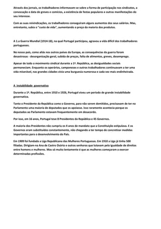 Através dos jornais, os trabalhadores informavam-se sobre a forma de participação nos sindicatos, a
convocação e data de greves e comícios, a existência de festas populares e outras manifestações do
seu interesse.

Com as suas reivindicações, os trabalhadores conseguiram alguns aumentos dos seus salários. Mas,
entretanto, subia o "custo de vida", aumentando o preço da maioria dos produtos.



A 1.a Guerra Mundial (1914-18), na qual Portugal participou, agravou a vida difícil dos trabalhadores
portugueses.

No nosso país, como aliás nos outros países da Europa, as consequências da guerra foram
desastrosas - desorganização geral, subida de preços, falta de alimentos, greves, desemprego.

Apesar de todo o movimento sindical durante a 1ª. República, as desigualdades sociais
permaneciam. Enquanto os operários, camponeses e outros trabalhadores continuavam a ter uma
vida miserável, nas grandes cidades vivia uma burguesia numerosa e cada vez mais endinheirada.



A instabilidade governativa

Durante a 1ª. República, entre 1910 e 1926, Portugal viveu um período de grande instabilidade
governativa.

Tanto o Presidente da República como o Governo, para não serem demitidos, precisavam de ter no
Parlamento uma maioria de deputados que os apoiasse. Isso raramente acontecia porque os
deputados ao Parlamento estavam frequentemente em desacordo.

Por isso, em 16 anos, Portugal teve 8 Presidentes da República e 45 Governos.

A maioria dos Presidentes não cumpriu os 4 anos de mandato que a Constituição estipulava. E os
Governos eram substituídos constantemente, não chegando a ter tempo de concretizar medidas
importantes para o desenvolvimento do País.

Em 1909 foi fundada a Liga Republicana das Mulheres Portuguesas. Em 1910 a Liga já tinha 500
filiadas. Dirigiam-na Ana de Castro Osório e outras senhoras que lutavam pela igualdade de direitos
entre homens e mulheres. Mas só muito lentamente é que as mulheres começaram a exercer
determinadas profissões.
 