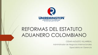 REFORMAS DEL ESTATUTO
ADUANERO COLOMBIANO
CESAR AUGUSTO VILLARREAL
Administrador de Negocios Internacionales
Especialista en Gerencia
 