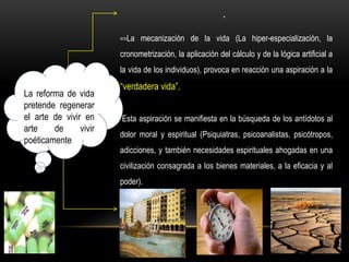 La reforma de vida
pretende regenerar
el arte de vivir en
arte de vivir
poéticamente
.
=>La mecanización de la vida (La hiper-especialización, la
cronometrización, la aplicación del cálculo y de la lógica artificial a
la vida de los individuos), provoca en reacción una aspiración a la
“verdadera vida”.
Esta aspiración se manifiesta en la búsqueda de los antídotos al
dolor moral y espiritual (Psiquiatras, psicoanalistas, psicótropos,
adicciones, y también necesidades espirituales ahogadas en una
civilización consagrada a los bienes materiales, a la eficacia y al
poder).
 