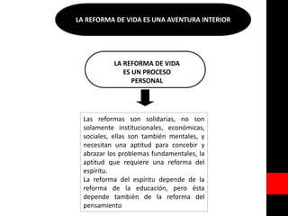 LA REFORMA DE VIDA ES UNA AVENTURA INTERIOR
LA REFORMA DE VIDA
ES UN PROCESO
PERSONAL
Las reformas son solidarias, no son
solamente institucionales, económicas,
sociales, ellas son también mentales, y
necesitan una aptitud para concebir y
abrazar los problemas fundamentales, la
aptitud que requiere una reforma del
espíritu.
La reforma del espíritu depende de la
reforma de la educación, pero ésta
depende también de la reforma del
pensamiento
 