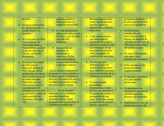 del país.                         primaria gratuita a         diversas materias tales       programas de estudio y
                                  todos que estén en          como: idioma patriota,        la selección de métodos
Otorga la autorización            condición de recibirla.     higiene, ejercicios           activos de aprendizaje.
de nuevas escuelas, se                                        gimnásticos y militares,
pueden becar a los                En cada departamento        entre otros.                  Un incremento
alumnos.                          debe existir una escuela                                  considerable de
                                  de niños y otra de niñas    Cada comuna tendría           matriculas en orden a
El 18 de enero de 1842,           por cada 200                una junta especial            obtener un aumento de
con el ministro de                habitantes.                 encargada del censo y         220.000 alumnos más en
instrucción pública,                                          matricula escolares y de      1965 que estaban fuera
Manuel Montt, se dicta            Las escuelas se             la certificación de las       del sistema escolar
el decreto que crea la            dividirán en                sanciones, los alcaldes
Escuela normal de                 elementales y               están encargados de           Se crean 2500 escuelas
preceptoras.                      superiores. En las          establecer las sanciones.     más para el país,
                                  elementales habría                                        promover la enseñanza.
Se crea la universidad            escuelas para hombres       Se nota una gran
de Chile para la                  y otra para mujeres.        diferencia entre los          Hubo aumento en las
educación pública en                                          salarios de un profesor       matriculas de los
1842, fue uno de los       - En las escuelas elementales      de la educación primaria      establecimientos.
aportes más relevantes     se enseñara a leer y escribir en   con la del profesor de la
para la construcción de    el idioma patrio, la aritmética    enseñanza secundaria.         Se inauguro el instituto
un estado docente.         práctica y el sistema de pesos y                                 de Capacitación
Aportando un gran          medidas, enmarcados en una         Se sumaron más                profesional.
conocimiento para la       doctrina y moral cristina          autoridades
especialización de                                            fiscalizadoras, lo que        Se aumentaron las
docentes y se convirtió    .        -En las escuelas          provoco un aumento en         entregas de raciones de
en uno de los centros de   superiores, se les enseñara:       el aparato del estatal y el   alimentos para los
intelectualidad más        gramática castellana,              presupuesto de esta           alumnos sin excepción.
importantes del siglo      aritmética, dibujo lineal,         rama. Esto trajo consigo
XIX.                       geografía, historia de Chile, la   un aumento de escuelas        Realización de curso de
                           constitución política del          nuevas, entrega de            perfeccionamiento del
 